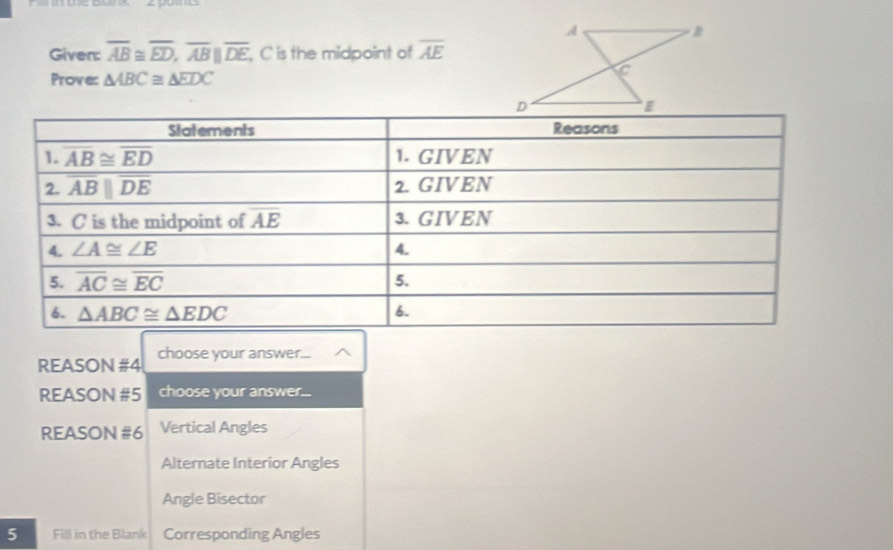 Given: overline AB≌ overline ED,overline ABparallel overline DE , C is the midpoint of overline AE
Prove: △ ABC≌ △ EDC
REASON #4 choose your answer...
REASON #5 choose your answer...
REASON #6 Vertical Angles
Alternate Interior Angles
Angle Bisector
5 Fill in the Blank Corresponding Angles