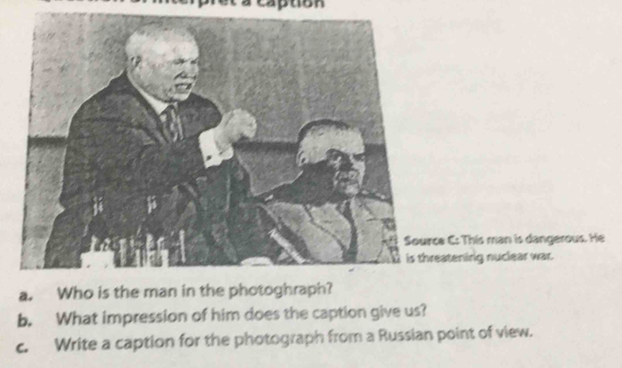 aption 
C: This man is dangerous. He 
atening nuclear war. 
b. What impression of him does the caption give us? 
c. Write a caption for the photograph from a Russian point of view.