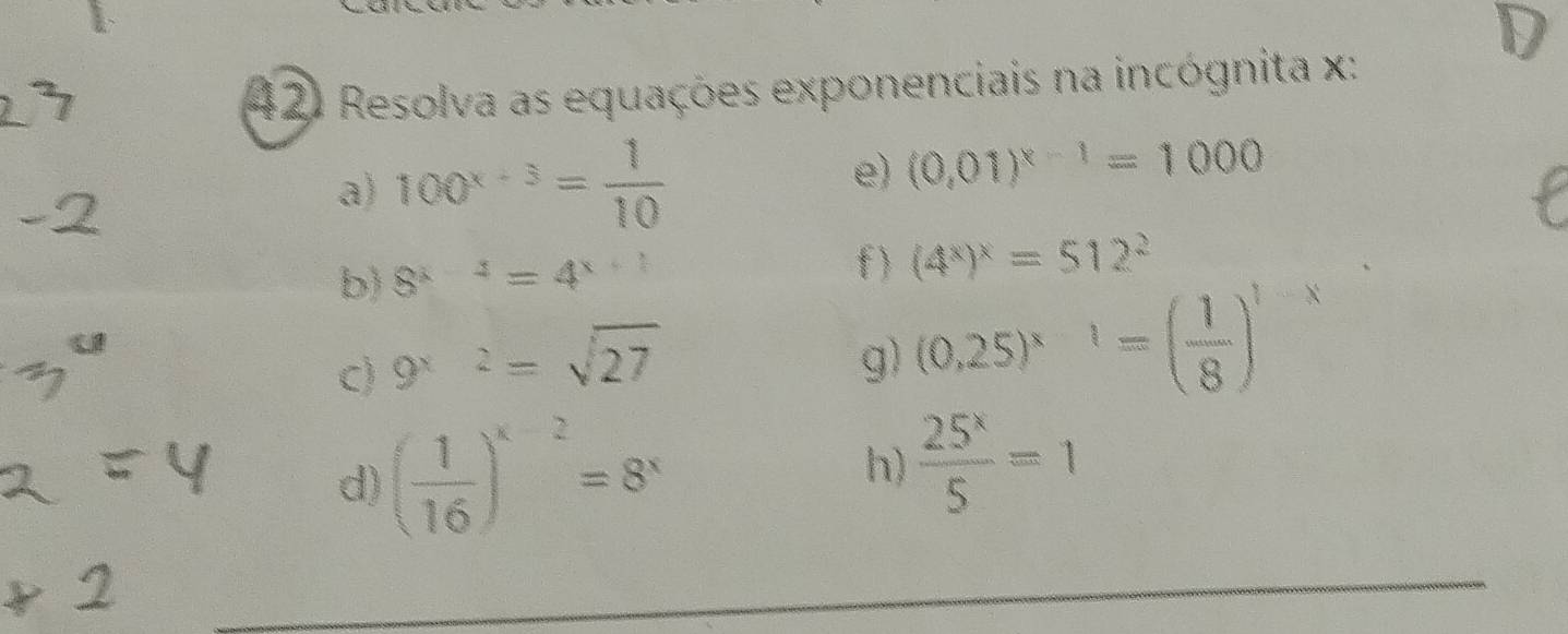 Resolva as equações exponenciais na incógnita x : 
a) 100^(x+3)= 1/10 
e) (0.01)^x-1=1000
f ) 
b) 8^(x-2)=4^(x+2) (4^x)^x=512^2
c) 9^(x-2)=sqrt(27)
g) (0.25)^x-1=( 1/8 )^1-x
d) ( 1/16 )^x-2=8^x
h)  25^x/5 =1