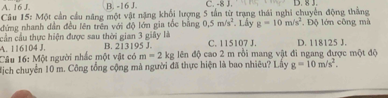 A. 16 J. B. -16 J. C. -8 J. D. 8 J.
Câu 15: Một cần cầu nâng một vật nặng khối lượng 5 tấn từ trạng thái nghi chuyền động thắng
đứng nhanh dần đều lên trên với độ lớn gia tốc bằng 0,5m/s^2. Lấy g=10m/s^2. Độ lớn công mà
cần cầu thực hiện được sau thời gian 3 giây là
A. 116104 J. B. 213195 J. C. 115107 J. D. 118125 J.
Câu 16: Một người nhấc một vật có m=2kg lên độ cao 2 m rồi mang vật đi ngang được một độ
dịch chuyển 10 m. Công tổng cộng mà người đã thực hiện là bao nhiêu? Lấy g=10m/s^2.