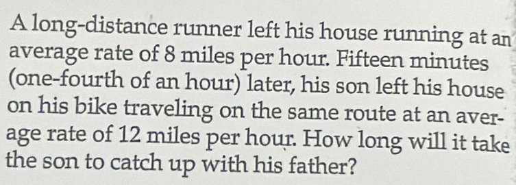 A long-distance runner left his house running at an 
average rate of 8 miles per hour. Fifteen minutes
(one-fourth of an hour) later, his son left his house 
on his bike traveling on the same route at an aver- 
age rate of 12 miles per hour. How long will it take 
the son to catch up with his father?