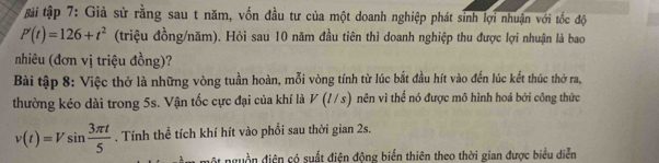 tài tập 7: Giả sử rằng sau t năm, vốn đầu tư của một doanh nghiệp phát sinh lợi nhuận với tốc độ
P'(t)=126+t^2 (triệu đồng/năm). Hỏi sau 10 năm đầu tiên thì doanh nghiệp thu được lợi nhuận là bao 
nhiêu (đơn vị triệu đồng)? 
Bài tập 8: Việc thở là những vòng tuần hoàn, mỗi vòng tính từ lúc bắt đầu hít vào đến lúc kết thúc thờ ra, 
thường kéo dài trong 5s. Vận tốc cực đại của khí là V(l/s) nên vì thể nó được mô hình hoá bởi công thức
v(t)=Vsin  3π t/5 . Tính thể tích khí hít vào phối sau thời gian 2s. 
một nguồn điện có suất điện động biến thiên theo thời gian được biểu diễn