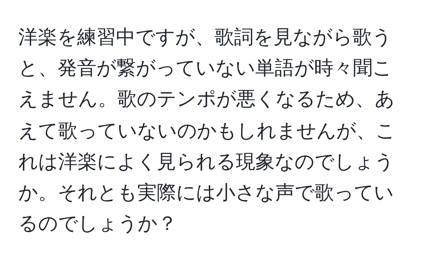 洋楽を練習中ですが、歌詞を見ながら歌うと、発音が繋がっていない単語が時々聞こえません。歌のテンポが悪くなるため、あえて歌っていないのかもしれませんが、これは洋楽によく見られる現象なのでしょうか。それとも実際には小さな声で歌っているのでしょうか？