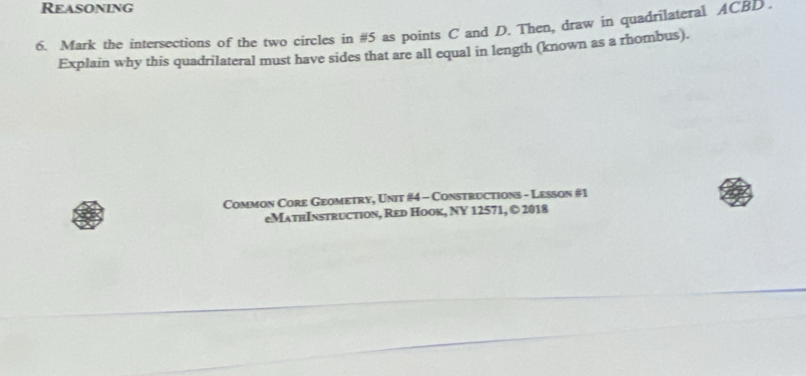 Reasoning 
6. Mark the intersections of the two circles in #5 as points C and D. Then, draw in quadrilateral ACBD. 
Explain why this quadrilateral must have sides that are all equal in length (known as a rhombus). 
Common Core Geometry, Unit #4 - Constructions - Lesson #1 
eMathInstruction, Red Hook, NY 12571, © 2018