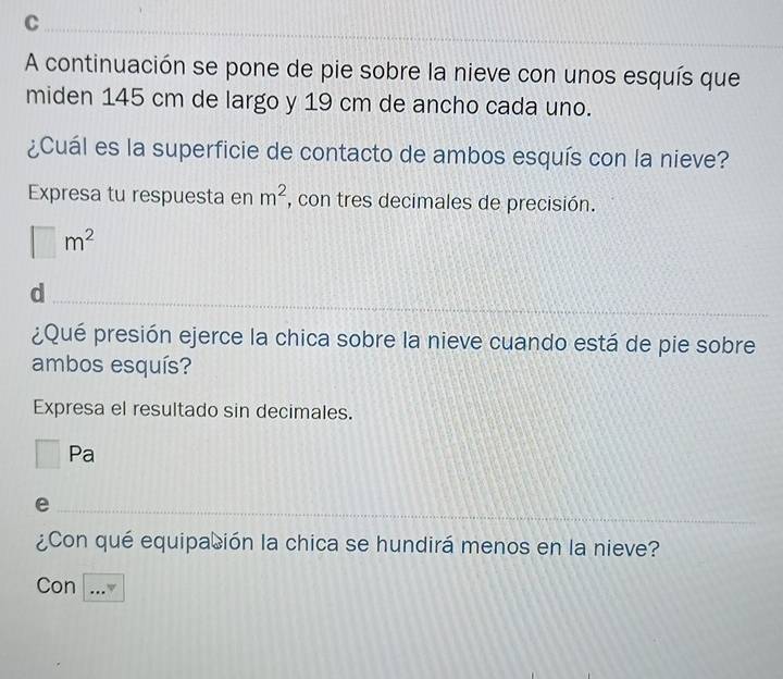 A continuación se pone de pie sobre la nieve con unos esquís que 
miden 145 cm de largo y 19 cm de ancho cada uno. 
¿Cuál es la superficie de contacto de ambos esquís con la nieve? 
Expresa tu respuesta en m^2 , con tres decimales de precisión.
□ m^2
d 
¿Qué presión ejerce la chica sobre la nieve cuando está de pie sobre 
ambos esquís? 
Expresa el resultado sin decimales. 
□  Pa 
e 
¿Con qué equipación la chica se hundirá menos en la nieve? 
Con ..