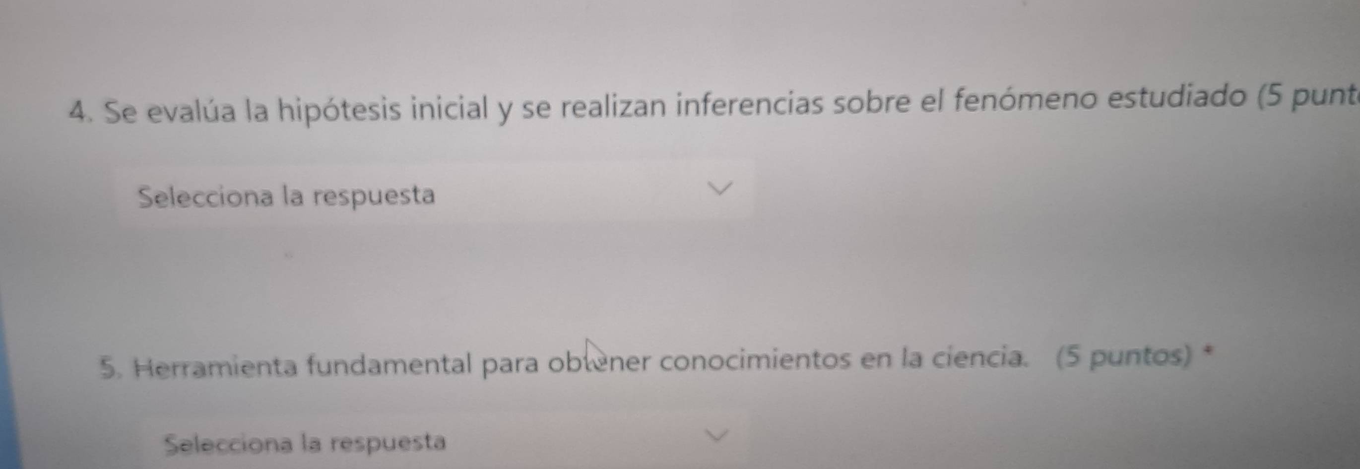 Se evalúa la hipótesis inicial y se realizan inferencias sobre el fenómeno estudiado (5 punte 
Selecciona la respuesta 
5. Herramienta fundamental para obtener conocimientos en la ciencia. (5 puntos) * 
Selecciona la respuesta