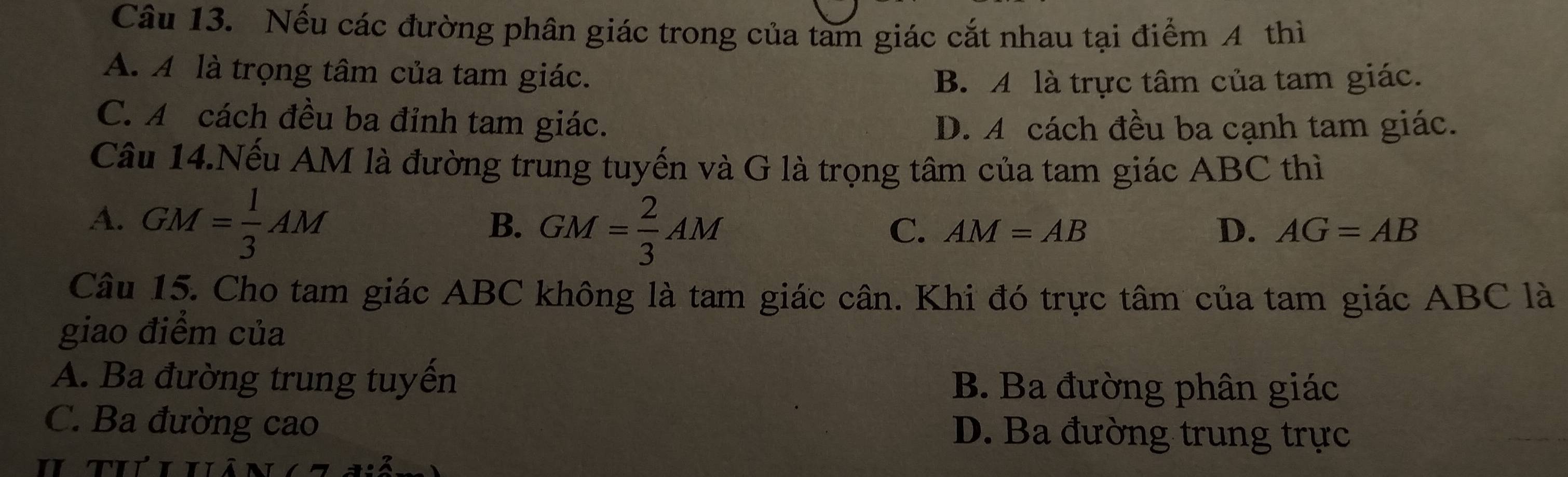 Nếu các đường phân giác trong của tam giác cắt nhau tại điểm 4 thì
A. A là trọng tâm của tam giác.
B. A là trực tâm của tam giác.
C. A cách đều ba đỉnh tam giác.
D. A cách đều ba cạnh tam giác.
Câu 14.Nếu AM là đường trung tuyến và G là trọng tâm của tam giác ABC thì
A. GM= 1/3 AM
B. GM= 2/3 AM
D.
C. AM=AB AG=AB
Câu 15. Cho tam giác ABC không là tam giác cân. Khi đó trực tâm của tam giác ABC là
giao điểm của
A. Ba đường trung tuyển
B Ba đường phân giác
C. Ba đường cao D. Ba đường trung trực