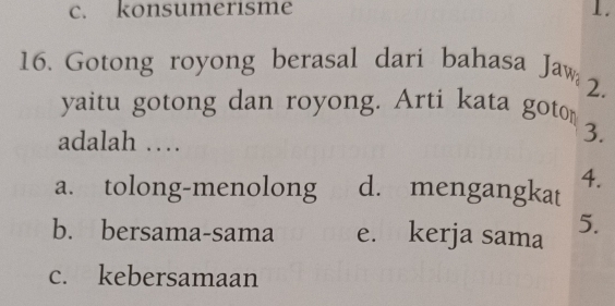 c. konsumerisme 1.
16. Gotong royong berasal dari bahasa Jaw
2.
yaitu gotong dan royong. Arti kata goto
adalah …
3.
a. tolong-menolong d. mengangkat 4.
b. bersama-sama e. kerja sama 5.
c. kebersamaan