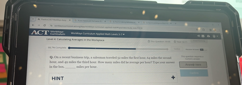 A Practice | ACT WorkKeys Assig X If you have a job that eams $1 Q. You' re working as a floor = 
workkeyscurriculum.act.org/app/workkeys-curnculum-applied-math@quiz/take/study_task/57218 
WorkKeys 
Curriculum WorkKeys Curriculum Applied Math Levels 3-7 
Level 4: Calculating Averages in the Workplace This Question: 00:05 Totak 02:11 Done Vortong
66.7% Complete Toobor Review Answer 
Q. On a recent business trip, a salesman traveled 52 miles the first hour, 64 miles the second This question requires a numeric answer
hour, and 49 miles the third hour. How many miles did he average per hour? Type your answer 
in the box. _ miles per hour. Answer here 
Conlirm 
HINT