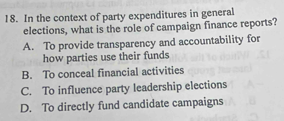 In the context of party expenditures in general
elections, what is the role of campaign finance reports?
A. To provide transparency and accountability for
how parties use their funds
B. To conceal financial activities
C. To influence party leadership elections
D. To directly fund candidate campaigns