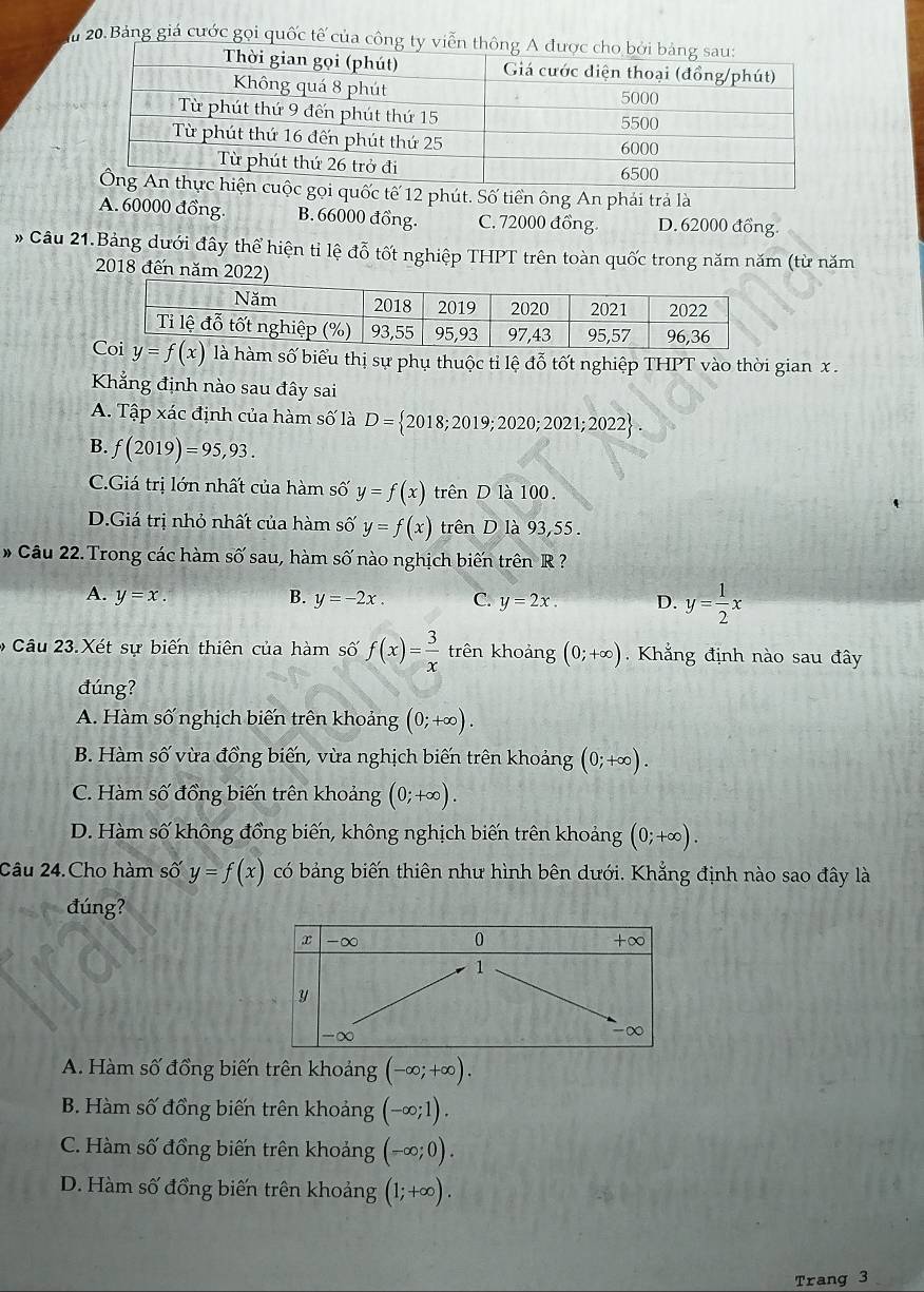 Bảng giá cước gọi quốc tế của công ty
uốc tế 12 phút. Số tiền ông An phải trả là
A. 60000 đồng. B. 66000 đồng. C. 72000 đồng. D. 62000 đồng.
# Câu 21.Bảng dưới đây thể hiện tỉ lệ đỗ tốt nghiệp THPT trên toàn quốc trong năm năm (từ năm
2018 đến
y=f(x) là hàm số biểu thị sự phụ thuộc tỉ lệ đỗ tốt nghiệp THPT vào thời gian x .
Khẳng định nào sau đây sai
A. Tập xác định của hàm số là D= 2018;2019;2020;2021;2022 .
B. f(2019)=95,93.
C.Giá trị lớn nhất của hàm số y=f(x) trên D là 100.
D.Giá trị nhỏ nhất của hàm số y=f(x) trên D là 93,55.
# Câu 22. Trong các hàm shat O'sau , hàm số nào nghịch biến trên R ?
A. y=x. B. y=-2x. C. y=2x. D. y= 1/2 x
Câu 23.Xét sự biến thiên của hàm số f(x)= 3/x  trên khoảng (0;+∈fty ) Khắng định nào sau đây
đúng?
A. Hàm số nghịch biến trên khoảng (0;+∈fty ).
B. Hàm số vừa đồng biến, vừa nghịch biến trên khoảng (0;+∈fty ).
C. Hàm số đồng biến trên khoảng (0;+∈fty ).
D. Hàm số không đồng biến, không nghịch biến trên khoảng (0;+∈fty ).
Câu 24.Cho hàm số y=f(x) có bảng biến thiên như hình bên dưới. Khẳng định nào sao đây là
đúng?
A. Hàm số đồng biến trên khoảng (-∈fty ;+∈fty ).
B. Hàm số đồng biến trên khoảng (-∈fty ;1).
C. Hàm số đồng biến trên khoảng (-∈fty ;0).
D. Hàm số đồng biến trên khoảng (1;+∈fty ).
Trang 3