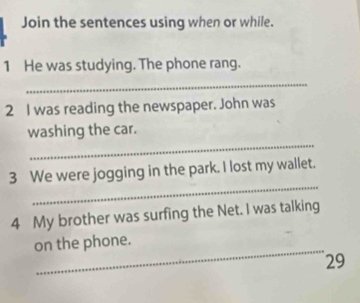 Join the sentences using when or while. 
1 He was studying. The phone rang. 
_ 
2 I was reading the newspaper. John was 
_ 
washing the car. 
_ 
3 We were jogging in the park. I lost my wallet. 
4 My brother was surfing the Net. I was talking 
_ 
on the phone. 
29