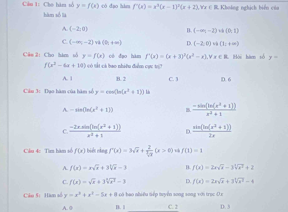 Cho hàm số y=f(x) có đạo hàm f'(x)=x^3(x-1)^2(x+2),forall x∈ R Khoảng nghịch biển của
hàm số là
A. (-2;0) B. (-∈fty ;-2) và (0;1)
C. (-∈fty ;-2) và (0;+∈fty ) D. (-2;0) và (1;+∈fty )
Câu 2: Cho hàm số y=f(x) có đạo hàm f'(x)=(x+3)^2(x^2-x) x∈ R. Hỏi hàm số y=
f(x^2-6x+10) có tất cả bao nhiêu điểm cực trị?
A. 1 B. 2 C. 3 D. 6
Câu 3: Đạo hàm của hàm số y=cos (ln (x^2+1)) là
A. -sin (ln (x^2+1)) B.  (-sin (ln (x^2+1)))/x^2+1 
C.  (-2x.sin (ln (x^2+1)))/x^2+1   (sin (ln (x^2+1)))/2x 
D.
Câu 4: Tìm hàm số f(x) biết rằng f'(x)=3sqrt(x)+ 2/sqrt[3](x) (x>0) và f(1)=1
A. f(x)=xsqrt(x)+3sqrt[3](x)-3 B. f(x)=2xsqrt(x)-3sqrt[3](x^2)+2
C. f(x)=sqrt(x)+3sqrt[3](x^2)-3 D. f(x)=2xsqrt(x)+3sqrt[3](x^2)-4
Câu 5: Hàm số y=x^3+x^2-5x+8 có bao nhiêu tiếp tuyển song song với trục 0x
A. 0 B. 1 C. 2 D. 3