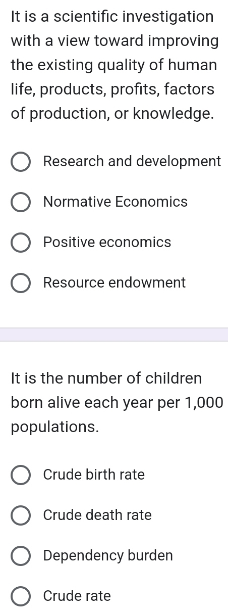 It is a scientific investigation
with a view toward improving
the existing quality of human
life, products, profits, factors
of production, or knowledge.
Research and development
Normative Economics
Positive economics
Resource endowment
It is the number of children
born alive each year per 1,000
populations.
Crude birth rate
Crude death rate
Dependency burden
Crude rate