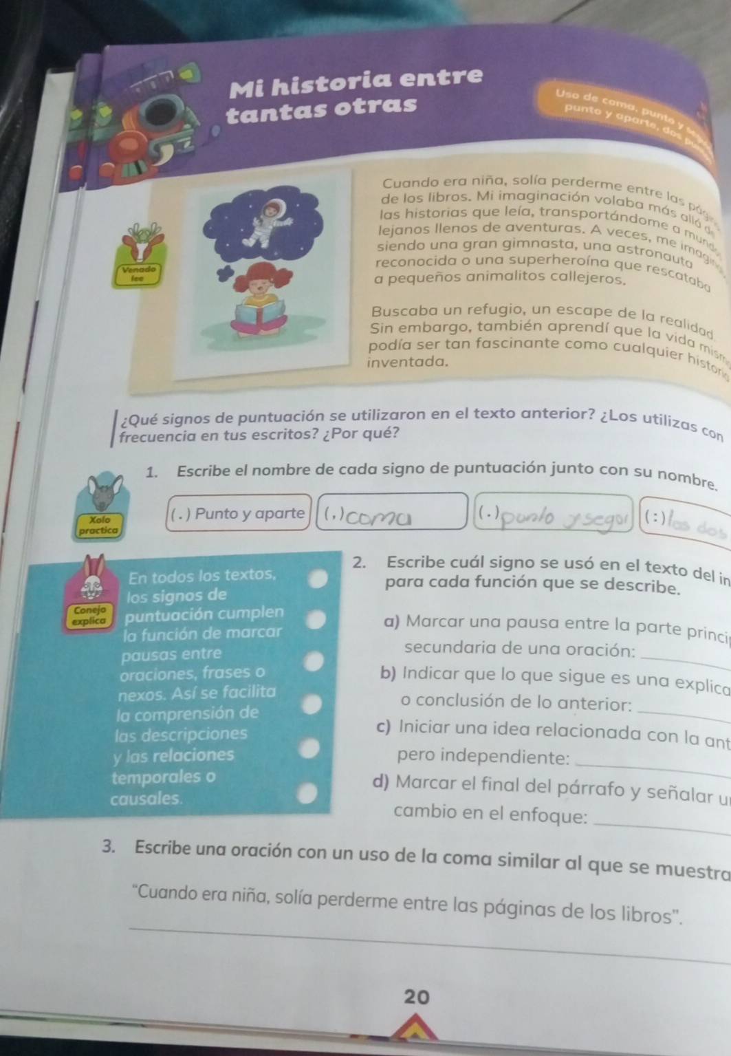 Mi historia entre
tantas otras
Uso de camo punto y c
Cuando era niña, solía perderme entre las pág
de los libros. Mi imaginación volaba más alló de
las historias que leía, transportándome a mund
lejanos llenos de aventuras. A veces, me imagin
siendo una gran gìmnasta, una astronauta
Venado
reconocida o una superheroína que rescataba
a pequeños animalitos callejeros.
Buscaba un refugio, un escape de la realidad
Sin embargo, también aprendí que la vida mism
podía ser tan fascinante como cualquier histork
inventada.
¿Qué signos de puntuación se utilizaron en el texto anterior? ¿Los utilizas con
frecuencia en tus escritos? ¿Por qué?
1. Escribe el nombre de cada signo de puntuación junto con su nombre.
Xolo ( . ) Punto y aparte (;)
practica ( - )
2. Escribe cuál signo se usó en el texto del in
En todos los textos, para cada función que se describe.
los signos de
explica puntuación cumplen
Conejo a) Marcar una pausa entre la parte princi
la función de marcar
pausas entre
secundaria de una oración:
oraciones, frases o
_
b) Indicar que lo que sigue es una explica
_
nexos. Así se facilita
o conclusión de lo anterior:
la comprensión de
las descripciones
c) Iniciar una idea relacionada con la ant
y las relaciones pero independiente:_
temporales o
d) Marcar el final del párrafo y señalar un
_
causales. cambio en el enfoque:
3. Escribe una oración con un uso de la coma similar al que se muestra
_
“Cuando era niña, solía perderme entre las páginas de los libros”.
20