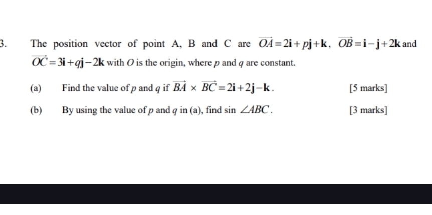 The position vector of point A, B and C are vector OA=2i+pj+k, vector OB=i-j+2k and
vector OC=3i+qj-2k with O is the origin, where p and q are constant. 
(a) Find the value of p and q if vector BA* vector BC=2i+2j-k. [5 marks] 
(b) By using the value of p and I qin(a ), find sin ∠ ABC. [3 marks]