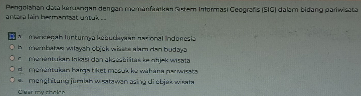 Pengolahan data keruangan dengan memanfaatkan Sistem Informasi Geografis (SIG) dalam bidang pariwisata
antara lain bermanfaat untuk ....
a mencegah lunturnya kebudayaan nasional Indonesia
b. membatasi wilayah objek wisata alam dan budaya
c. menentukan lokasi dan aksesbilitas ke objek wisata
d. menentukan harga tiket masuk ke wahana pariwisata
e menghitung jumlah wisatawan asing di objek wisata
Clear my choice