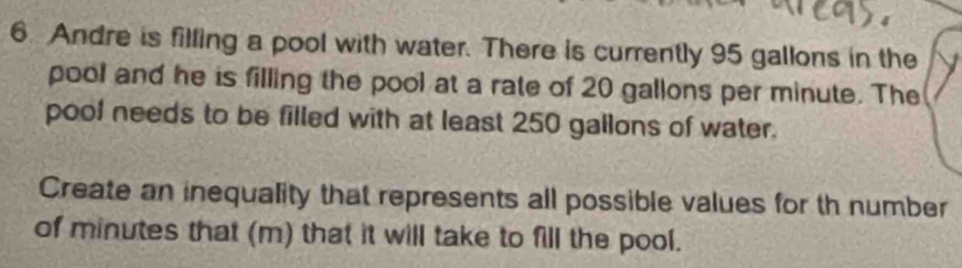 Andre is filling a pool with water. There is currently 95 gallons in the 
pool and he is filling the pool at a rate of 20 gallons per minute. The 
pool needs to be filled with at least 250 gallons of water. 
Create an inequality that represents all possible values for th number 
of minutes that (m) that it will take to fill the pool.