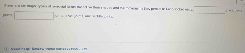 There are six major types of synovial joints based on their shapes and the movements they permit: ball-and-socket joints, joints, plane 
joints, , pivot joints, and saddle joints. 
joir 
Need help? Review these concept resources.