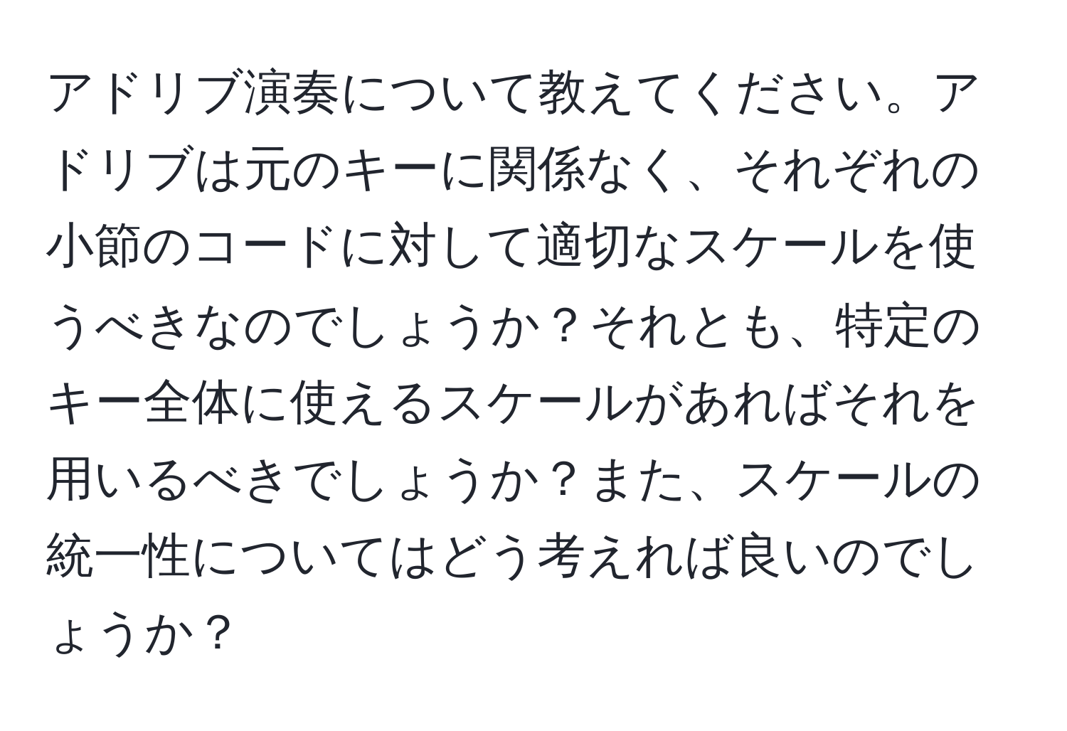 アドリブ演奏について教えてください。アドリブは元のキーに関係なく、それぞれの小節のコードに対して適切なスケールを使うべきなのでしょうか？それとも、特定のキー全体に使えるスケールがあればそれを用いるべきでしょうか？また、スケールの統一性についてはどう考えれば良いのでしょうか？