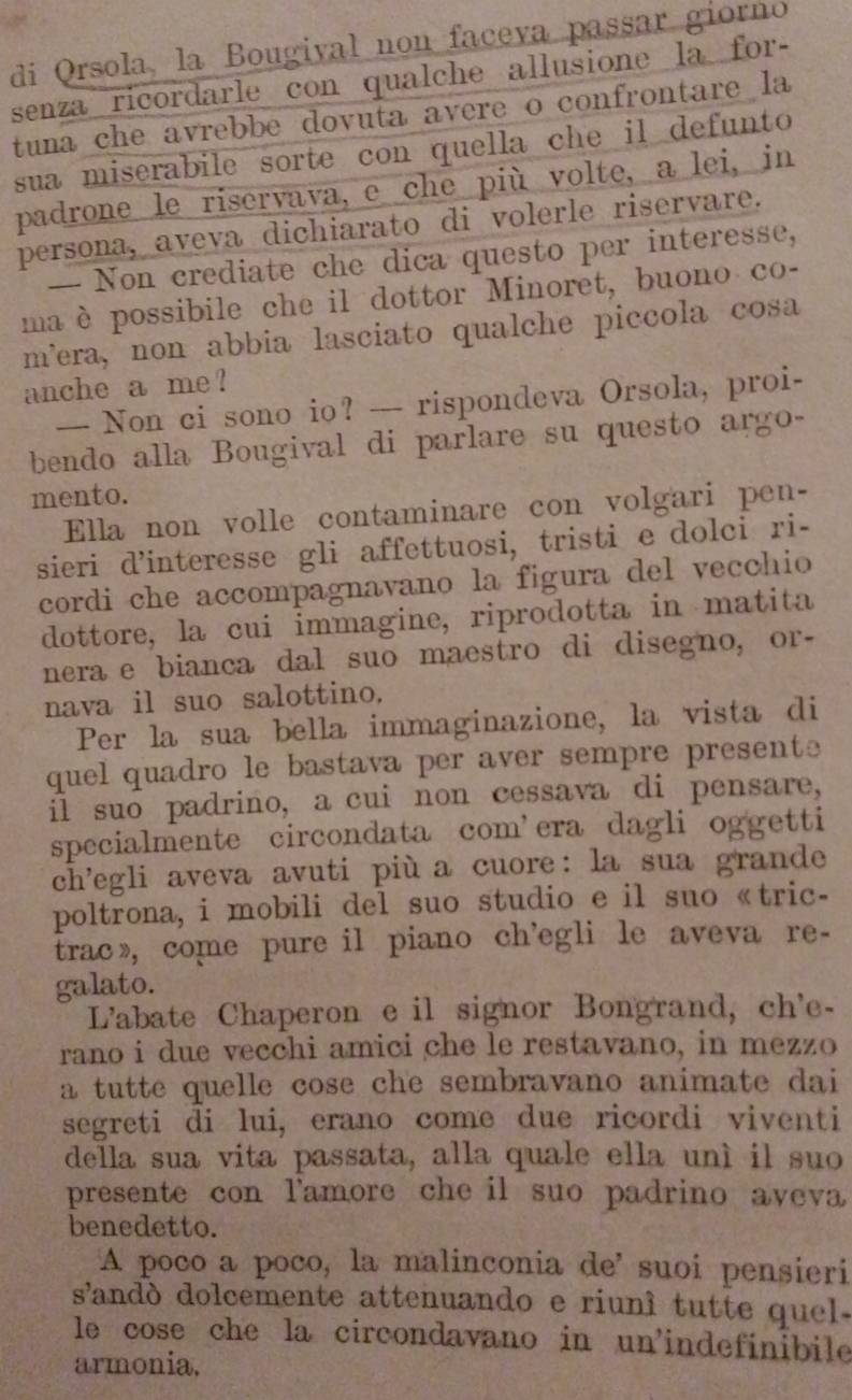 di Orsola, la Bougival non faceva passar giorno
senza ricordarle con qualche allusione la for-
tuna che avrebbe dovuta avere o confrontare la
sua miserabile sorte con quella che il defunto 
padrone le riservava, e che più volte, a lei, in
persona, aveva dichiarato di volerle riservare.
— Non crediate che dica questo per interesse,
maè possibile che il dottor Minoret, buono co-
m’era, non abbia lasciato qualche piccola cosa
anche a me ?
— Non ci sono io? — rispondeva Orsola, proi-
bendo alla Bougival di parlare su questo argo-
mento.
Ella non volle contaminare con volgari pen-
sieri d’interesse gli affettuosi, tristi e dolci ri-
cordi che accompagnavano la figura del vecchio
dottore, la cui immagine, riprodotta in matita
nera e bianca dal suo maestro di disegno, or-
nava il suo salottino.
Per la sua bella immaginazione, la vista di
quel quadro le bastava per aver sempre presente
il suo padrino, a cui non cessava di pensare,
specialmente circondata com’era dagli oggetti
ch’egli aveva avuti più a cuore: la sua grande
poltrona, i mobili del suo studio e il suo«tric-
trac》, come pure il piano ch’egli le aveva re-
galato.
L'abate Chaperon e il signor Bongrand, ch'e-
rano i due vecchi amici che le restavano, in mezzo
a tutte quelle cose che sembravano animate dai
segreti di lui, erano come due ricordi viventi
della sua vita passata, alla quale ella unì il suo
presente con lamore che il suo padrino aveva
benedetto.
A poco a poco, la malinconia de' suoi pensieri
sandó dolcemente attenuando e riuní tutte quel .
le cose che la circondavano in un'indefinibile
armonia,