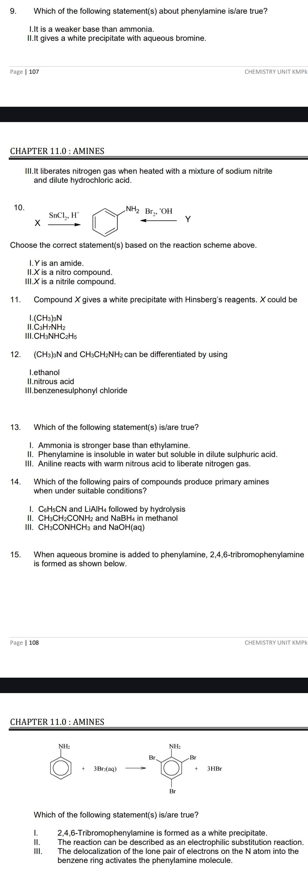 Which of the following statement(s) about phenylamine is/are true?
I.It is a weaker base than ammonia
II.It gives a white precipitate with aqueous bromine.
Page | 107 CHEMISTRY UNIT KMPk
CHAPTER 11.0 : AMINES
III.It liberates nitrogen gas when heated with a mixture of sodium nitrite
and dilute hydrochloric acid.
10.
SnCl_2,H^+
NH_2Br_2,^-OH
Y
X
Choose the correct statement(s) based on the reaction scheme above.
I. Y is an amide.
II.X is a nitro compound.
III.X is a nitrile compound.
11. Compound X gives a white precipitate with Hinsberg's reagents. X could be
I.(CH3)3N
ⅡI.C₃H7NH2
Ⅲ.CH₃NHC₂H₅
12. (CH₃)₃N and CH₃CH₂NH₂ can be differentiated by using
I.ethanol
II.nitrous acid
III.benzenesulphonyl chloride
13. Which of the following statement(s) is/are true?
I. Ammonia is stronger base than ethylamine
II. Phenylamine is insoluble in water but soluble in dilute sulphuric acid.
III. Aniline reacts with warm nitrous acid to liberate nitrogen gas.
14. Which of the following pairs of compounds produce primary amines
when under suitable conditions?
I. C₆H₅CN and LiAIH₄ followed by hydrolysis
II. CH₃CH₂CONH₂ and NaBH₄ in methanol
III. CH₃CONHCH₃ and NaOH(aq)
15. When aqueous bromine is added to phenylamine, 2,4,6-tribromophenylamine
is formed as shown below.
Page | 108 CHEMISTRY UNIT KMPk
CHAPTER 11.0 : AMINES
Which of the following statement(s) is/are true?
I. 2,4,6-Tribromophenylamine is formed as a white precipitate.
II. The reaction can be described as an electrophilic substitution reaction.
III. The delocalization of the lone pair of electrons on the N atom into the
benzene ring activates the phenylamine molecule.