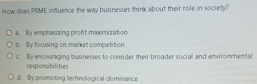 How does PRME influence the way businesses think about their role in society?
a. By emphasizing profit maximization
b. By focusing on market competition
c. By encouraging businesses to consider their broader social and environmental
responsibilities
d. By promoting technological dominance