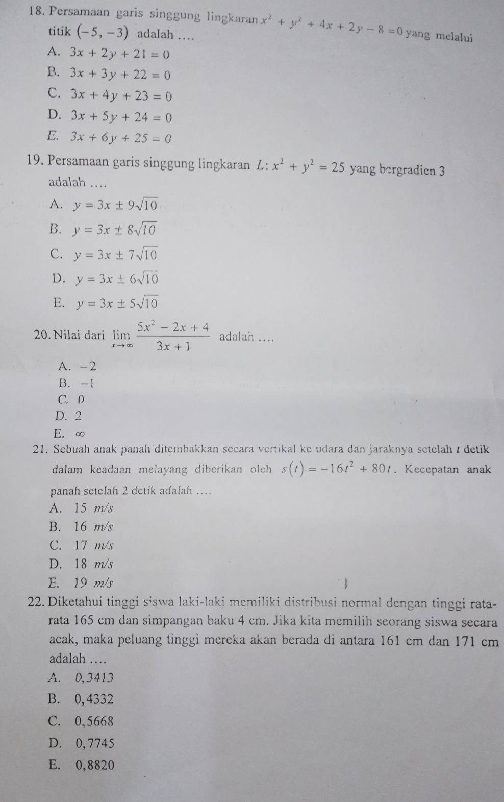 Persamaan garis singgung lingkaran x^2+y^2+4x+2y-8=0 yang melalui
titik (-5,-3) adalah …
A. 3x+2y+21=0
B. 3x+3y+22=0
C. 3x+4y+23=0
D. 3x+5y+24=0
E. 3x+6y+25=0
19. Persamaan garis singgung lingkaran L:x^2+y^2=25 yang bergradien 3
adalah ....
A. y=3x± 9sqrt(10)
B. y=3x± 8sqrt(10)
C. y=3x± 7sqrt(10)
D. y=3x± 6sqrt(10)
E. y=3x± 5sqrt(10)
20. Nilai dari limlimits _xto ∈fty  (5x^2-2x+4)/3x+1  adalah ....
A. -2
B. -1
C. 0
D. 2
E. ∞
21. Sebuah anak panah ditembakkan secara vertikal ke udara dan jaraknya setelah  detik
dalam keadaan melayang diberikan olch s(t)=-16t^2+80t. Kecepatan anak
panah setelah 2 detik adalah …
A. 15 m/s
B. 16 m/s
C. 17 m/s
D. 18 m/s
E. 19 m/s
22. Diketahui tinggi siswa laki-laki memiliki distribusi normal dengan tinggi rata-
rata 165 cm dan simpangan baku 4 cm. Jika kita memilih seorang siswa secara
acak, maka peluang tinggi mereka akan berada di antara 161 cm dan 171 cm
adalah …
A. 0,3413
B. 0, 4332
C. 0,5668
D. 0,7745
E. 0,8820