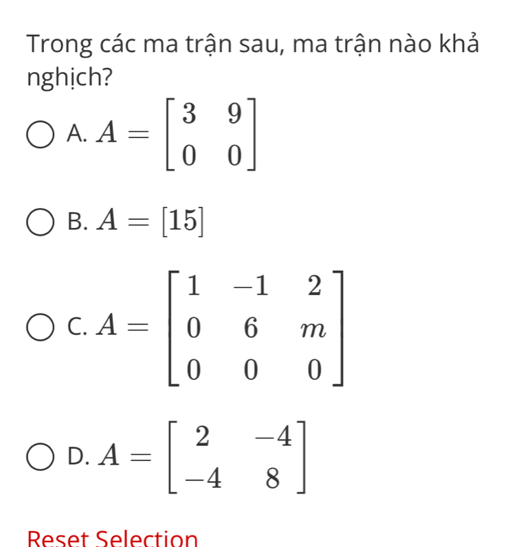 Trong các ma trận sau, ma trận nào khả
nghịch?
A. A=beginbmatrix 3&9 0&0endbmatrix
B. A=[15]
C
D. A=beginbmatrix 2&-4 -4&8endbmatrix
Reset Selection