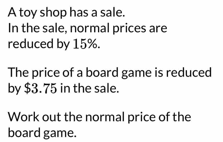 A toy shop has a sale. 
In the sale, normal prices are 
reduced by 15%. 
The price of a board game is reduced 
by $3.75 in the sale. 
Work out the normal price of the 
board game.