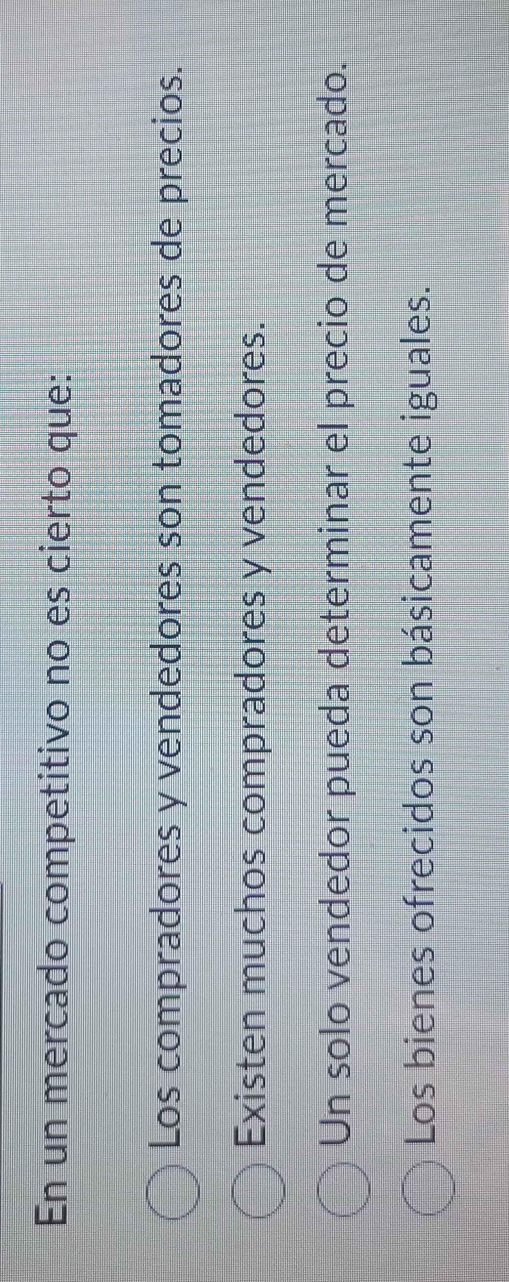 En un mercado competitivo no es cierto que:
Los compradores y vendedores son tomadores de precios.
Existen muchos compradores y vendedores.
Un solo vendedor pueda determinar el precio de mercado.
Los bienes ofrecidos son básicamente iguales.