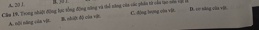 A. 20 J. B. 30 J.
Câu 19. Trong nhiệt động lực tổng động năng và thế năng của các phân tử cầu tạo nền vật là
A nội năng của vật. B. nhiệt độ của vật. C. động lượng của vật. D. cơ năng của vật.