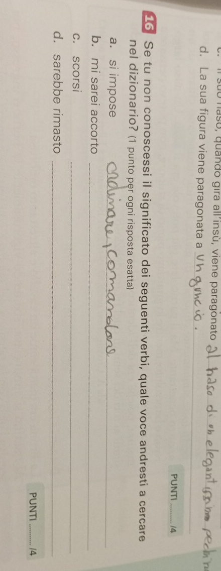 suo nasó, quando gira all'insù, viene paragonato
_
_
d. La sua figura viene paragonata a
PUNTI _14
16 Se tu non conoscessi il significato dei seguenti verbi, quale voce andresti a cercare
nel dizionario? (1 punto per ogni risposta esatta)
a. si impose_
b. mi sarei accorto_
c. scorsi
_
d. sarebbe rimasto
_
PUNTI_ 14