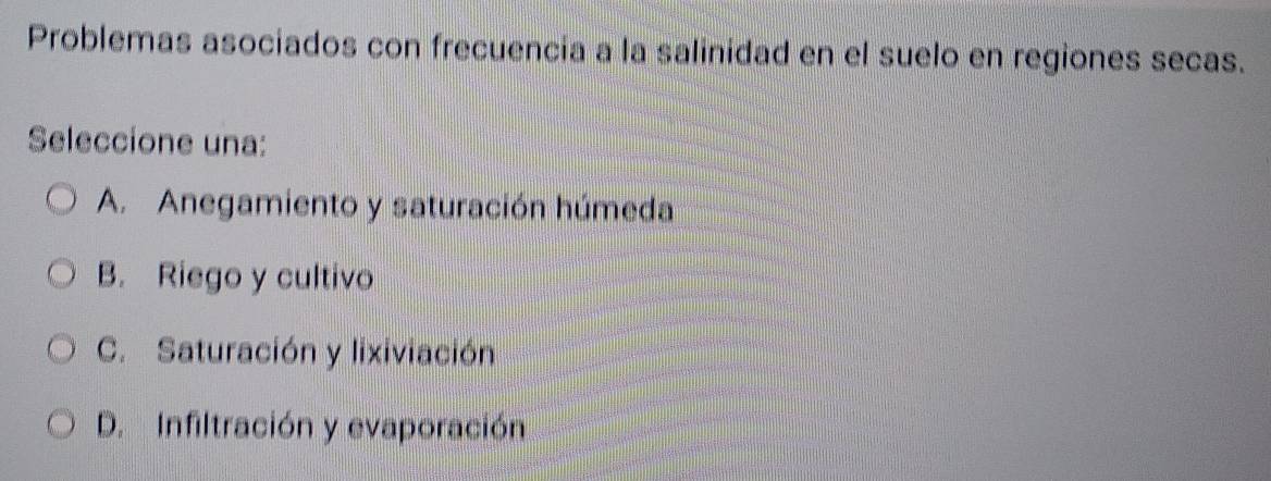 Problemas asociados con frecuencia a la salinidad en el suelo en regiones secas.
Seleccione una:
A. Anegamiento y saturación húmeda
B. Riego y cultivo
C. Saturación y lixiviación
D. Infiltración y evaporación