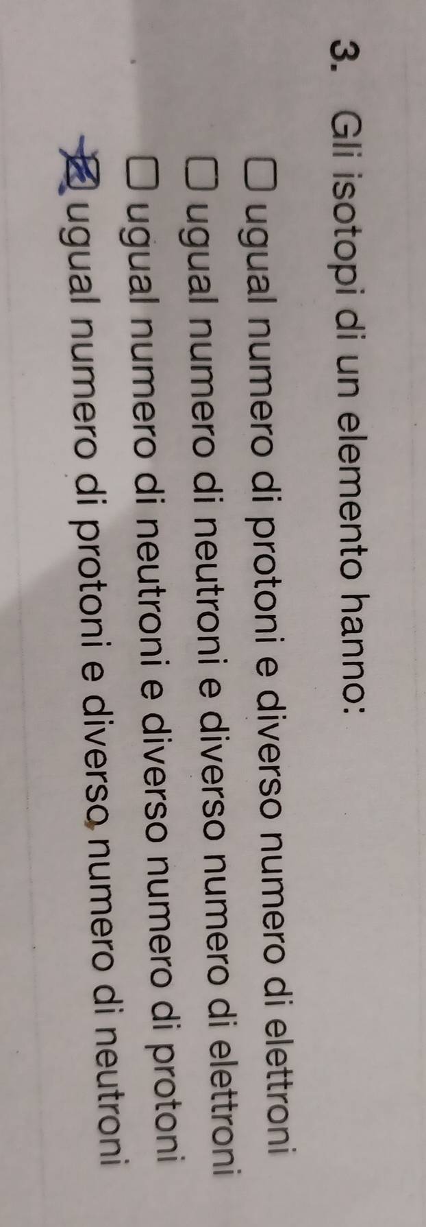 Gli isotopi di un elemento hanno:
ugual numero di protoni e diverso numero di elettroni
ugual numero di neutroni e diverso numero di elettroni
ugual numero di neutroni e diverso numero di protoni
ugual numero di protoni e diverso numero di neutroni