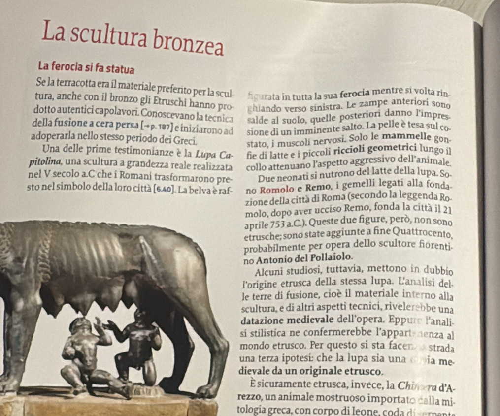 La scultura bronzea
La ferocia si fa statua
Se la terracotta era il materiale preferito per la scul- figurata in tutta la sua ferocia mentre si volta rin
tura, anche con il bronzo gli Etruschi hanno pro ghiando verso sínistra. Le zampe anteriori sono
dotto autentici capolavori. Conoscevano la tecnica salde al suolo, quelle posteriori danno l'impres
della fusione a cera persa [→ p. 187] e iniziarono ad sione di un imminente salto. La pelle è tesa sul co
adoperarla nello stesso periodo dei Greci. stato, i muscoli nervosi. Solo le mammelle gon
Una delle prime testimonianze è la Lupa Ca- fie di latte e i piccoli riccioli geometrici lungo il
pitolina, una scultura a grandezza reale realizzata collo attenuano l’aspetto aggressivo dell’animale.
nel V secolo a.C che i Romani trasformarono pre- Due neonati si nutrono del latte della lupa. So
sto nel simbolo della loro città [6.40]. La belva è raf- no Romolo e Remo, i gemelli legatí alla fonda
zione della citta di Roma (secondo la leggenda Ro
molo, dopo aver ucciso Remo, fonda la città il 21
ile 753 a.C.). Queste due figure, però, non sono
usche; sono state aggiunte a fine Quattrocento,
babilmente per opera dello scultore fiorenti-
Antonio del Pollaiolo.
Alcuni studiosi, tuttavia, mettono in dubbio
igine etrusca della stessa lupa. L'analisi del
erre di fusione, cioè il materiale interno alla
tura, e di altri aspetti tecnici, rivelerebbe una
azione medievale dell'opera. Eppure l'anali-
ilistica ne confermerebbe l’appart-henza al
do etrusco. Per questo si sta facer strada
terza ipotesi: che la lupa sia una  ia me
ale da un originale etrusco.
sicuramente etrusca, invece, la Chinera d'A-
o, un animale mostruoso importato calla mi-
tología greca, con corpo di leone, coda diserp e