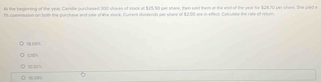 At the beginning of the year, Camille purchased 300 shares of stock at $25.50 per share, then sold them at the end of the year for $28.70 per share. She paid a
1% commission on both the purchase and sale of he stock. Current dividends per share of $2.00 are in effect. Calculate the rate of return.
18.09%
0.18%
10.32%
16.39%