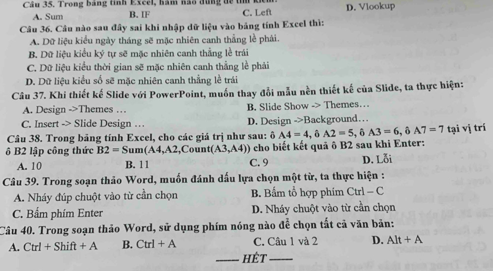 Trong bang tỉnh Excel, hàm hao đùng đề tì
A. Sum B. IF C. Left D. Vlookup
Câu 36. Câu nào sau đây sai khi nhập dữ liệu vào bảng tính Excel thì:
A. Dữ liệu kiểu ngày tháng sẽ mặc nhiên canh thẳng lề phải.
B. Dữ liệu kiểu ký tự sẽ mặc nhiên canh thẳng lề trái
C. Dữ liệu kiểu thời gian sẽ mặc nhiên canh thẳng lề phải
D. Dữ liệu kiểu số sẽ mặc nhiên canh thẳng lề trái
Câu 37. Khi thiết kế Slide với PowerPoint, muốn thay đổi mẫu nền thiết kế của Slide, ta thực hiện:
A. Design ->Themes … B. Slide Show -> Themes…
C. Insert -> Slide Design … D. Design ->Background…
Câu 38. Trong bảng tính Excel, cho các giá trị như sau: ô D A4=4, hat 6A2=5, hat 6A3=6, hat 6A7=7 tại vị trí
B2 lập công thức B2=Sum(A4,A2 ,Count (A3,A4)) cho biết kết quả ô B2 sau khi Enter:
A. 10 B. 11 C. 9 D. Lỗi
Câu 39. Trong soạn thảo Word, muốn đánh dấu lựa chọn một từ, ta thực hiện :
A. Nháy đúp chuột vào từ cần chọn B. Bấm tổ hợp phím Ctrl - C
C. Bấm phím Enter D. Nháy chuột vào từ cần chọn
Câu 40. Trong soạn thảo Word, sử dụng phím nóng nào để chọn tất cả văn bản:
A. Ctrl+Shift+A B. Ctrl+A C. Câu 1 và 2 D. Alt+A
_HÊt_