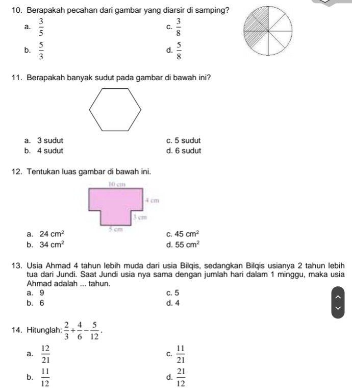 Berapakah pecahan dari gambar yang diarsir di samping?
a.  3/5   3/8 
C.
b.  5/3   5/8 
d.
11. Berapakah banyak sudut pada gambar di bawah ini?
a. 3 sudut c. 5 sudut
b. 4 sudut d. 6 sudut
12. Tentukan luas gambar di bawah ini.
a. 24cm^2 45cm^2
C.
b. 34cm^2 d. 55cm^2
13. Usia Ahmad 4 tahun lebih muda dari usia Bilqis, sedangkan Bilqis usianya 2 tahun lebih
tua dari Jundi. Saat Jundi usia nya sama dengan jumlah hari dalam 1 minggu, maka usia
Ahmad adalah ... tahun.
a. 9 c. 5
b. 6 d. 4
14. Hitunglah:  2/3 + 4/6 - 5/12 .
a.  12/21   11/21 
C.
b.  11/12   21/12 
d.