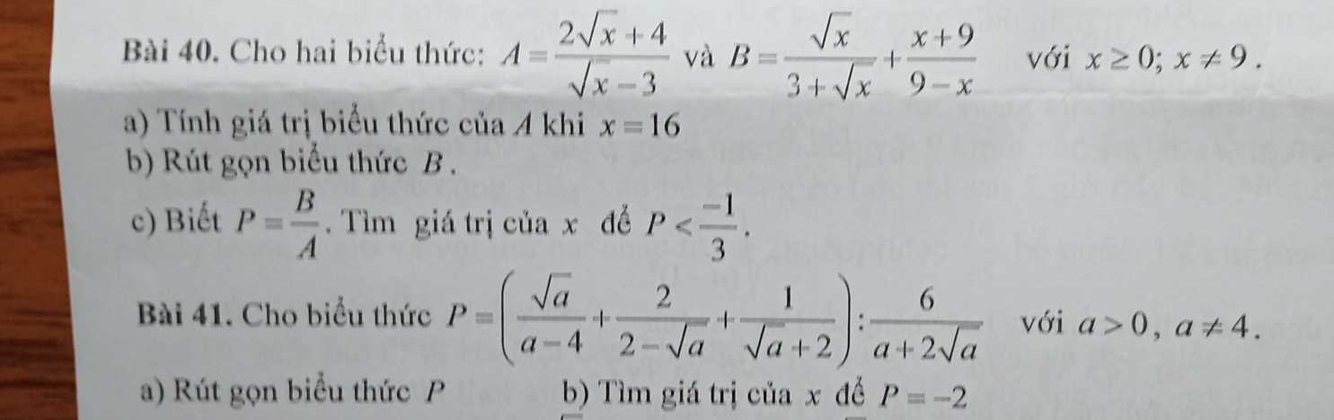 Cho hai biểu thức: A= (2sqrt(x)+4)/sqrt(x)-3  và B= sqrt(x)/3+sqrt(x) + (x+9)/9-x  với x≥ 0; x!= 9. 
a) Tính giá trị biểu thức của A khi x=16
b) Rút gọn biểu thức B. 
c) Biết P= B/A . Tìm giá trị của x để P . 
Bài 41. Cho biểu thức P=( sqrt(a)/a-4 + 2/2-sqrt(a) + 1/sqrt(a)+2 ): 6/a+2sqrt(a)  với a>0, a!= 4. 
a) Rút gọn biểu thức P b) Tìm giá trị của x đề P=-2