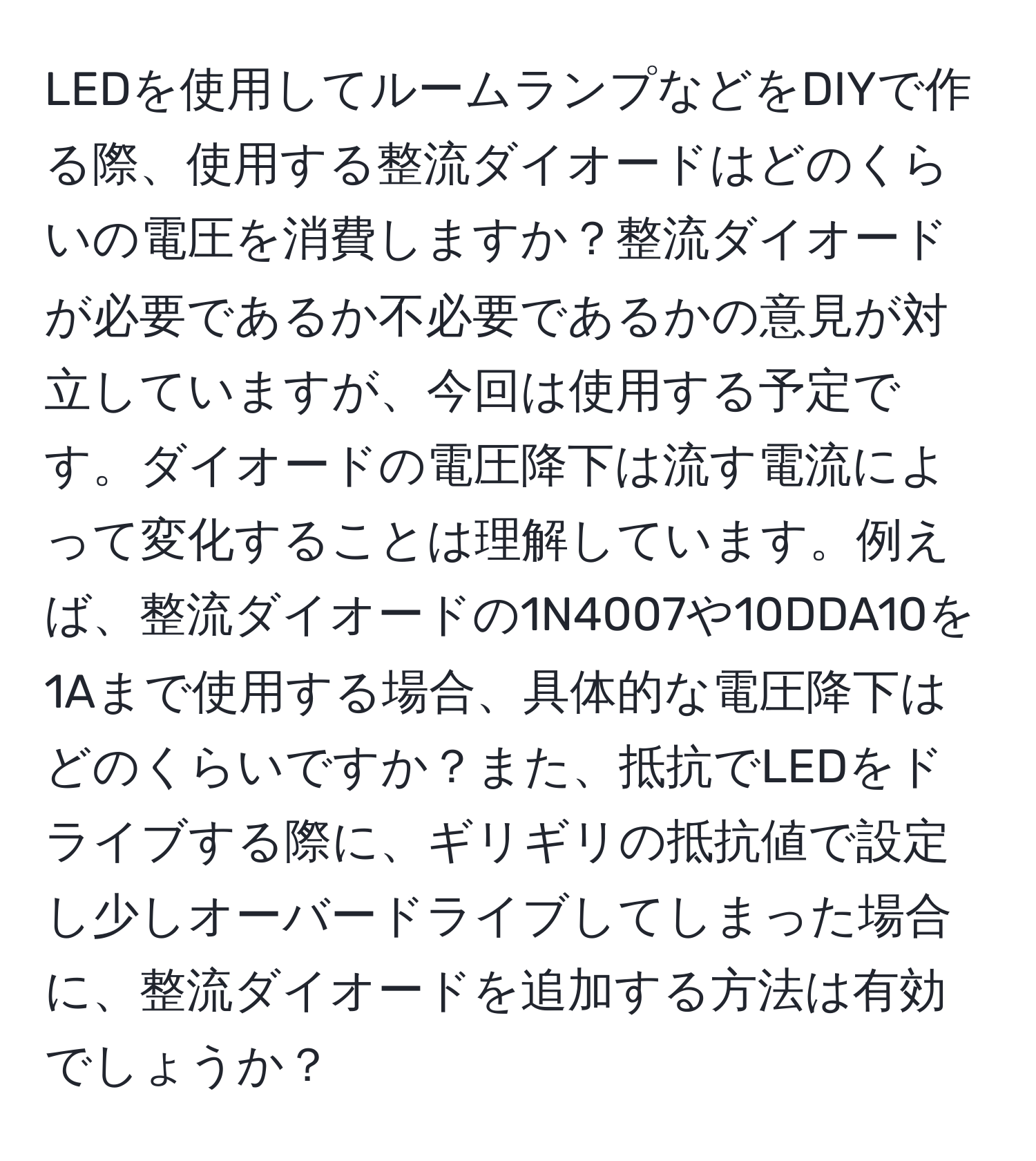 LEDを使用してルームランプなどをDIYで作る際、使用する整流ダイオードはどのくらいの電圧を消費しますか？整流ダイオードが必要であるか不必要であるかの意見が対立していますが、今回は使用する予定です。ダイオードの電圧降下は流す電流によって変化することは理解しています。例えば、整流ダイオードの1N4007や10DDA10を1Aまで使用する場合、具体的な電圧降下はどのくらいですか？また、抵抗でLEDをドライブする際に、ギリギリの抵抗値で設定し少しオーバードライブしてしまった場合に、整流ダイオードを追加する方法は有効でしょうか？