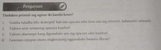 Pengayaan 
Tindakna printah ing ngisor iki kanthi bener! 
1. Goleka tuladha teks deskriptif bab tata upacara adat Jawa ana ing internet, kalawarti/ ariwarti. 
2. Tulisen urut-urutaning upacara kasebut! 
3. Tulisen ubarampe kang digunakake ana ing upacara adat kasebut! 
4. Gawenen sinopsis utawa ringkesaning nggunakake basamu dhewe!