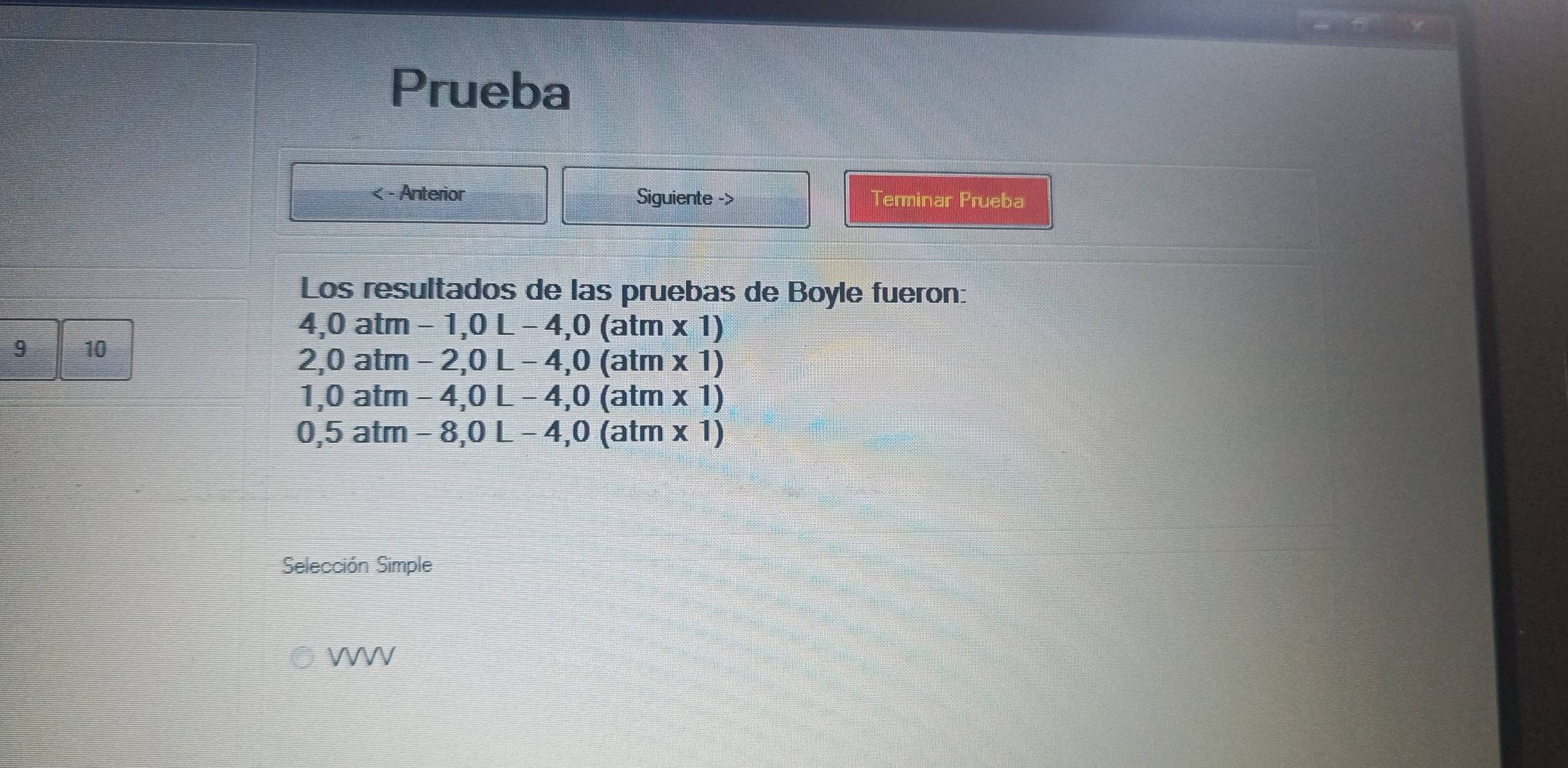 Prueba 
< - Anterior Siguiente -> Terminar Prueba 
Los resultados de las pruebas de Boyle fueron:
4,0 atm-1, 0L-4, 0(atm* 1)
9 10
2, 0atm-2, 0L-4, 0(atm* 1)
1,0atm-4, 0L-4, 0(atm* 1)
0,5atm-8, 0L-4, 0(atm* 1)
Selección Simple 
WWV