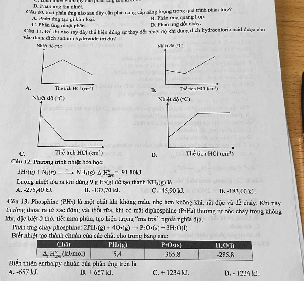 Bien thiên enthalpy của phần ung là à k
D. Phản ứng thu nhiệt.
Câu 10. loại phản ứng nảo sau đây cần phải cung cấp năng lượng trong quá trình phản ứng?
A. Phản ứng tạo gỉ kim loại. B. Phản ứng quang hợp.
C. Phản ứng nhiệt phân.
D. Phản ứng đốt cháy.
Câu 11. Đồ thị nào say đây thể hiện đúng sự thay đồi nhiệt độ khi dung dịch hydrochloric acid được cho
vào dung dịch sodium hydroxide tới dư?
A.
B.
C 
Câu 12. Phương trình nhiệt hóa học:
3H_2(g)+N_2(g)to NH_3 (g) △ _rH_(298)°=-91,80kJ
Lượng nhiệt tỏa ra khi dùng 9 g H_2(g) để tạo thành NH_3(g) là
A. -275,40 kJ. B. -137,70 kJ. C. -45,90 kJ. D. -183,60 kJ.
Câu 13. Phosphine (PH₃) là một chất khí không màu, nhẹ hơn không khí, rất độc và dễ cháy. Khí này
thường thoát ra từ xác động vật thối rữa, khi có mặt diphosphine (P_2H_4) thường tự bốc cháy trong không
khí, đặc biệt ở thời tiết mưa phùn, tạo hiện tượng “ma trơi” ngoài nghĩa địa.
Phản ứng cháy phosphine: 2PH_3(g)+4O_2(g)to P_2O_5(s)+3H_2O(l)
Biết nhiệt tạo thành chuẩn của các chất cho trong bảng sau:
Biến thiên enthalpy chuần của phản ứng trên là
A. -657 kJ. B. + 657 kJ. C. + 1234 kJ. D. - 1234 kJ.