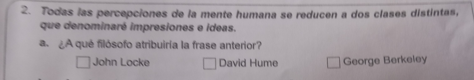 Todas las percepciones de la mente humana se reducen a dos clases distintas,
que denominaré impresiones e ideas.
a. ¿A qué filósofo atribuiría la frase anterior?
John Locke David Hume George Berkeley