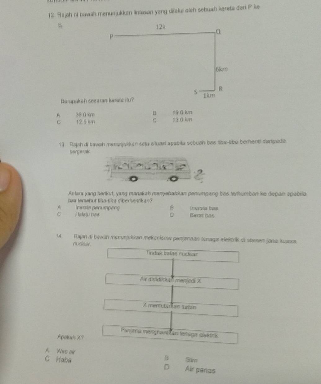 Rajah di bawah menunjukkan lintasan yang dilalui oleh sebuah kereta dari P ke
s
Berapakah sesaran kereta itu?
A 39 0 km B 19.0 km
G 12.5 km C 13.0 km
13. Rajah di bawah menunjukkan satu situasi apabila sebuah bas tiba-tiba berenti daripada.
hergerak.
Antara yang berikut, yang manakah menyebabkan penumpang bas terhumban ke depan apabila
has tersebut tibe-libe diberhentikan?
A Inersia penumpang B Inersia bas
C Halaju has D Berat bas
14. Rajah di bawah menunjukkan mekanisme penjanaan tenaga elektrik di stesen jana kuasa
nuclear.
Tindak balas nudear
Air dididiskan menjadi X
A memutarian turbin
Perjana menghasikan tenaga elektrik
Apakah X?
A Wap air B Sim
C Haba Air panas
D