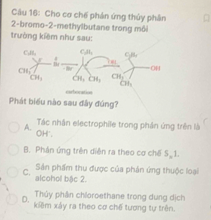 Cho cơ chế phản ứng thủy phân
2-bromo-2-methylbutane trong môi
trường kiềm như sau:
bocation
Phát biểu nào sau đây đúng?
A. Tác nhân electrophile trong phản ứng trên là
OH°,
B. Phản ứng trên diễn ra theo cơ chế S_N1.
C. Sản phẩm thu được của phản ứng thuộc loại
alcohol bậc 2.
Thủy phân chloroethane trong dung dịch
D. kiềm xảy ra theo cơ chế tương tự trên.