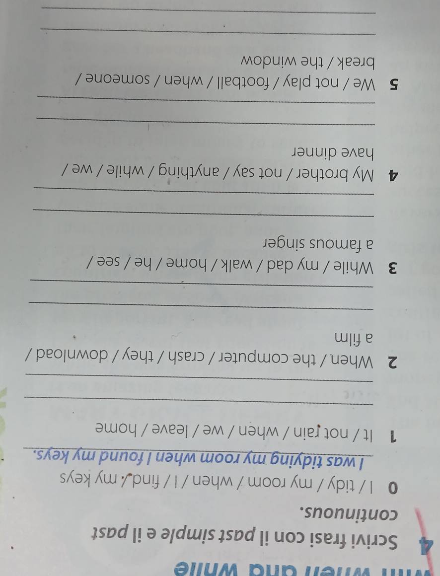 when and whie 
4 Scrivi frasi con il past simple e il past 
continuous. 
● I / tidy / my room / when / I / find / my keys 
I was tidying my room when I found my keys. 
1 It / not rain / when / we / leave / home 
_ 
_ 
2 When / the computer / crash / they / download / 
a film 
_ 
_ 
3 While / my dad / walk / home / he / see / 
a famous singer 
_ 
_ 
4 My brother / not say / anything / while / we / 
have dinner 
_ 
_ 
5 We / not play / football / when / someone / 
break / the window 
_ 
_