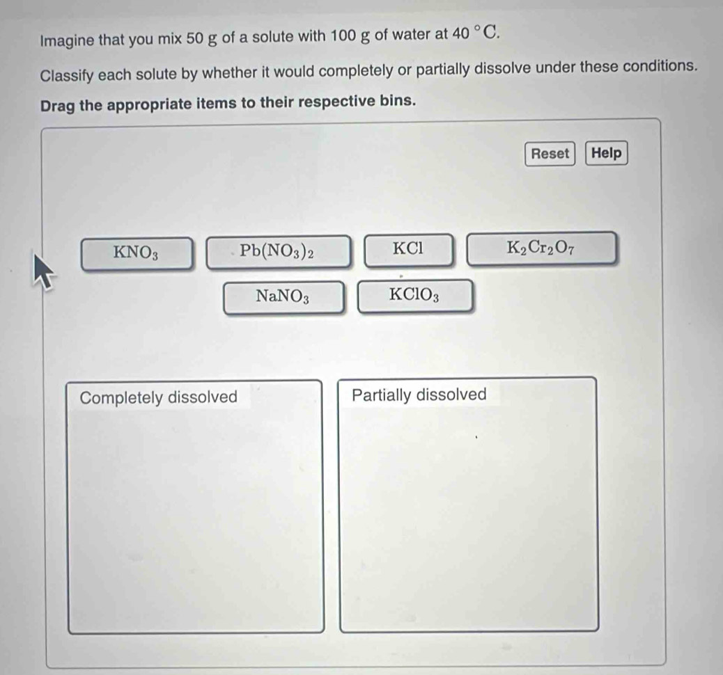 Imagine that you mix 50 g of a solute with 100 g of water at 40°C. 
Classify each solute by whether it would completely or partially dissolve under these conditions. 
Drag the appropriate items to their respective bins. 
Reset Help
KNO_3
Pb(NO_3)_2
KCl K_2Cr_2O_7
NaNO_3
KClO_3
Completely dissolved Partially dissolved