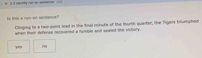 Identify run-on sentences LFU
Is this a run-on sentence?
Clinging to a two-point lead in the final minute of the fourth quarter, the Tigers triumphed
when their defense recovered a fumble and sealed the victory.
yes no